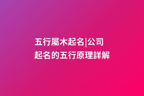 五行屬木起名|公司起名的五行原理詳解-第1張-公司起名-玄機派